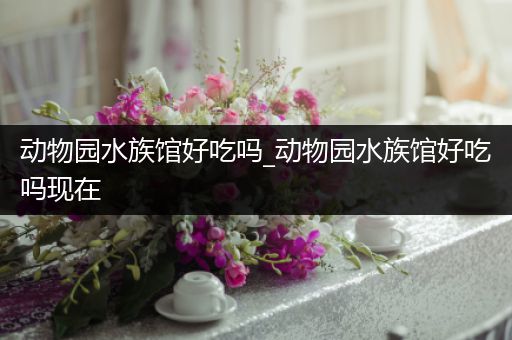 动物园水族馆好吃吗_动物园水族馆好吃吗现在