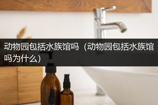 动物园包括水族馆吗（动物园包括水族馆吗为什么）