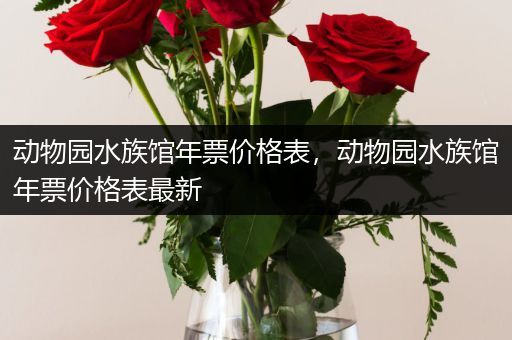 动物园水族馆年票价格表，动物园水族馆年票价格表最新