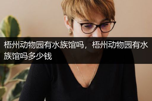 梧州动物园有水族馆吗，梧州动物园有水族馆吗多少钱