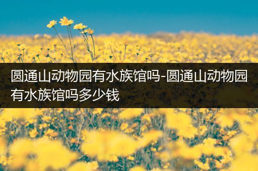 圆通山动物园有水族馆吗-圆通山动物园有水族馆吗多少钱