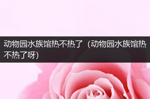 动物园水族馆热不热了（动物园水族馆热不热了呀）