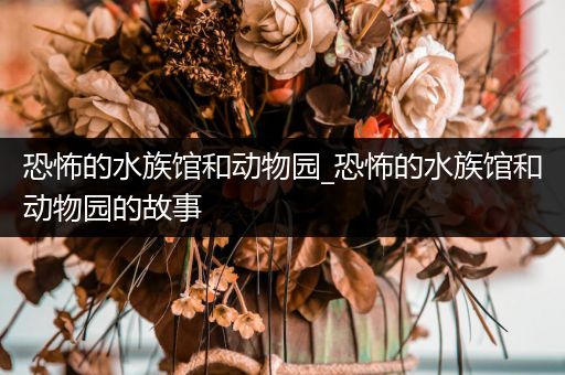恐怖的水族馆和动物园_恐怖的水族馆和动物园的故事
