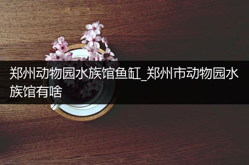 郑州动物园水族馆鱼缸_郑州市动物园水族馆有啥