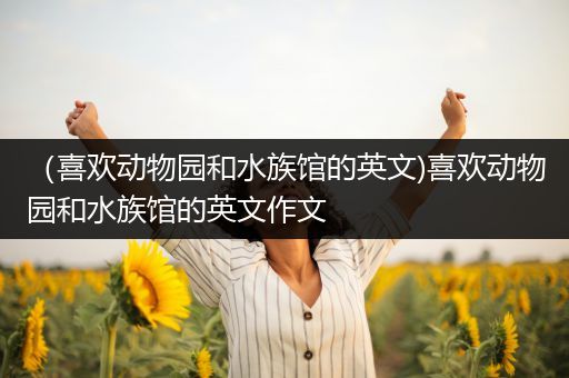 （喜欢动物园和水族馆的英文)喜欢动物园和水族馆的英文作文