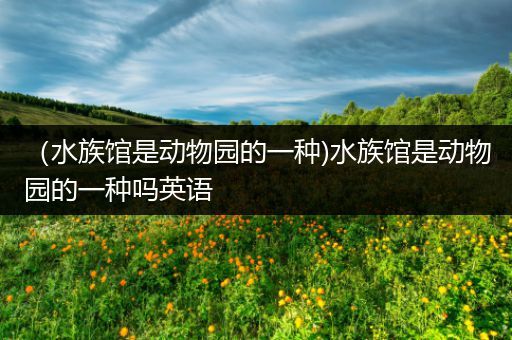 （水族馆是动物园的一种)水族馆是动物园的一种吗英语