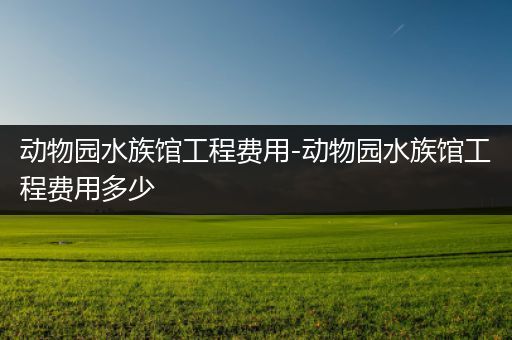 动物园水族馆工程费用-动物园水族馆工程费用多少