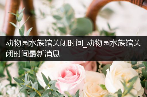 动物园水族馆关闭时间_动物园水族馆关闭时间最新消息