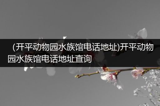 （开平动物园水族馆电话地址)开平动物园水族馆电话地址查询
