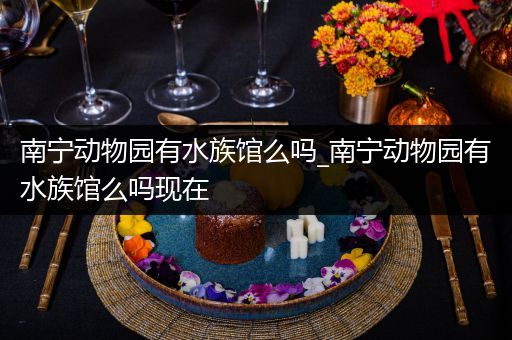 南宁动物园有水族馆么吗_南宁动物园有水族馆么吗现在
