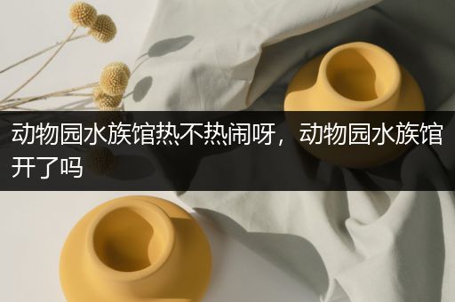 动物园水族馆热不热闹呀，动物园水族馆开了吗