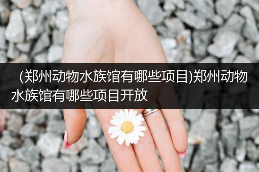 （郑州动物水族馆有哪些项目)郑州动物水族馆有哪些项目开放