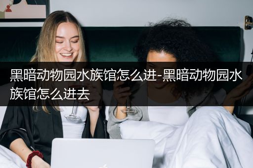 黑暗动物园水族馆怎么进-黑暗动物园水族馆怎么进去