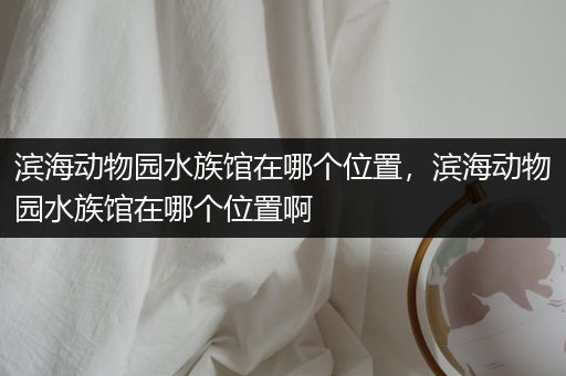 滨海动物园水族馆在哪个位置，滨海动物园水族馆在哪个位置啊