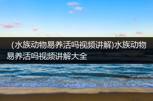 （水族动物易养活吗视频讲解)水族动物易养活吗视频讲解大全