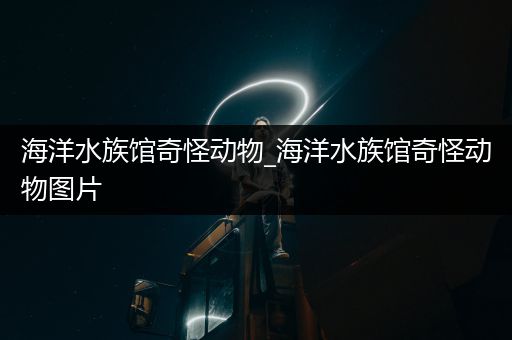 海洋水族馆奇怪动物_海洋水族馆奇怪动物图片