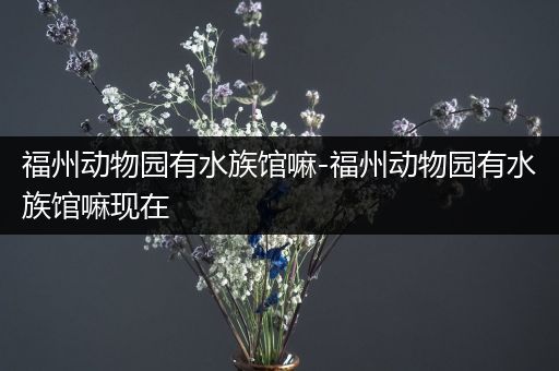福州动物园有水族馆嘛-福州动物园有水族馆嘛现在