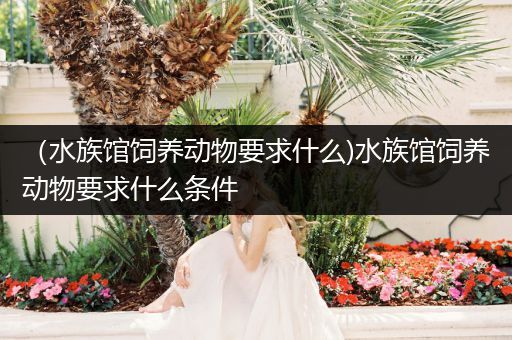 （水族馆饲养动物要求什么)水族馆饲养动物要求什么条件
