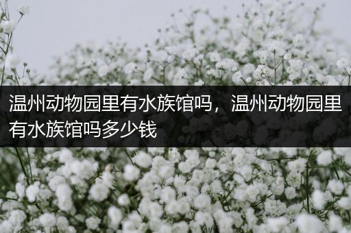温州动物园里有水族馆吗，温州动物园里有水族馆吗多少钱