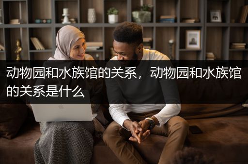 动物园和水族馆的关系，动物园和水族馆的关系是什么