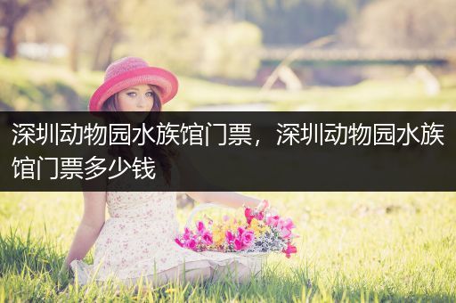 深圳动物园水族馆门票，深圳动物园水族馆门票多少钱