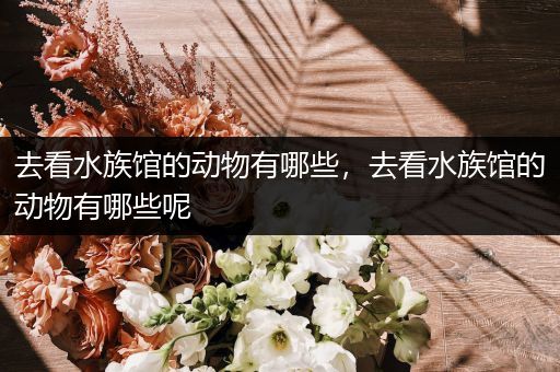 去看水族馆的动物有哪些，去看水族馆的动物有哪些呢