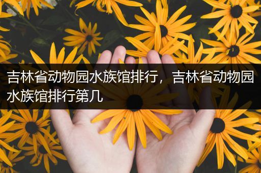 吉林省动物园水族馆排行，吉林省动物园水族馆排行第几
