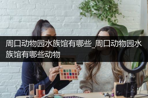 周口动物园水族馆有哪些_周口动物园水族馆有哪些动物