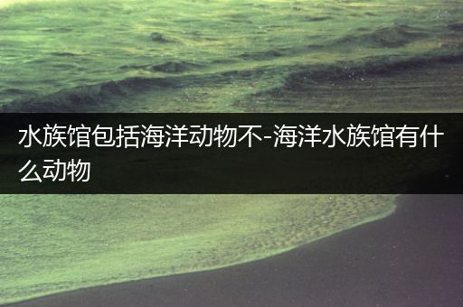 水族馆包括海洋动物不-海洋水族馆有什么动物
