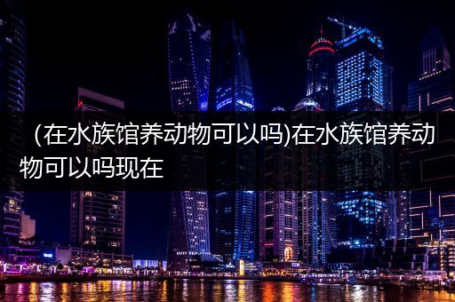 （在水族馆养动物可以吗)在水族馆养动物可以吗现在