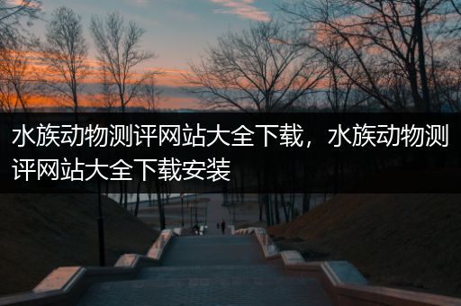 水族动物测评网站大全下载，水族动物测评网站大全下载安装