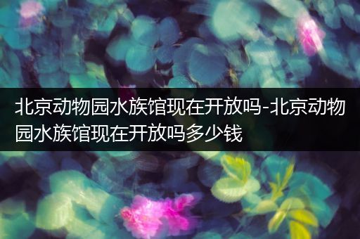 北京动物园水族馆现在开放吗-北京动物园水族馆现在开放吗多少钱