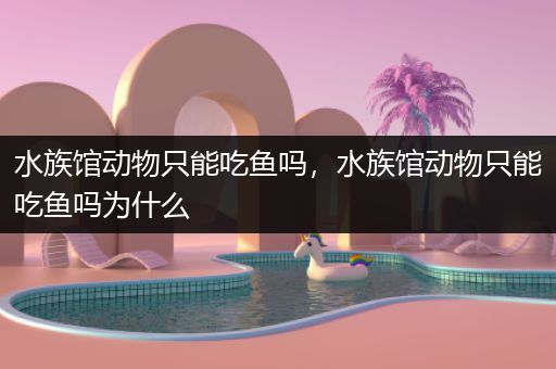 水族馆动物只能吃鱼吗，水族馆动物只能吃鱼吗为什么