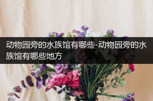 动物园旁的水族馆有哪些-动物园旁的水族馆有哪些地方
