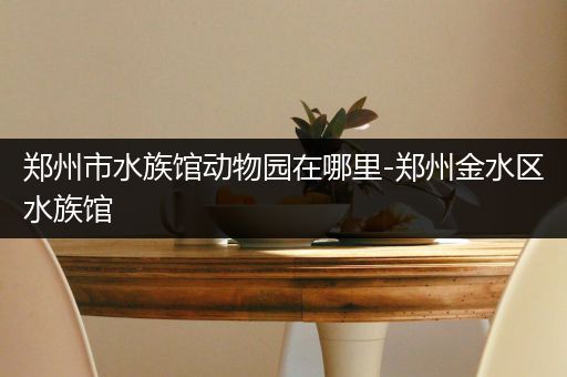 郑州市水族馆动物园在哪里-郑州金水区水族馆