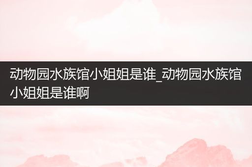 动物园水族馆小姐姐是谁_动物园水族馆小姐姐是谁啊