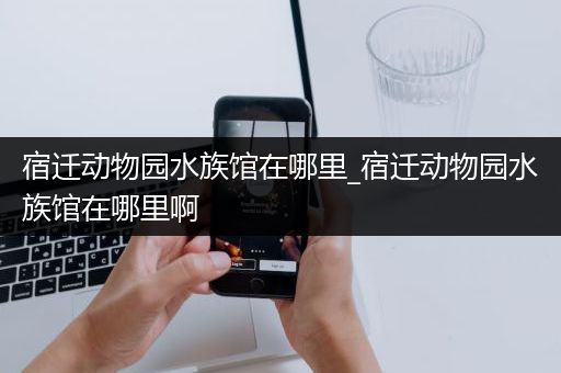 宿迁动物园水族馆在哪里_宿迁动物园水族馆在哪里啊