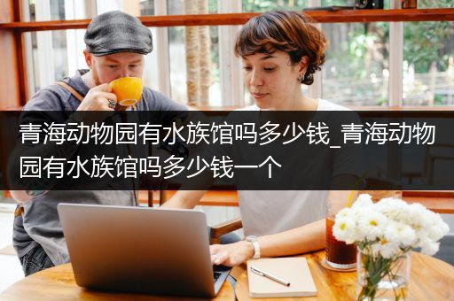 青海动物园有水族馆吗多少钱_青海动物园有水族馆吗多少钱一个