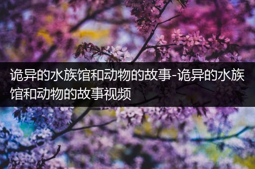 诡异的水族馆和动物的故事-诡异的水族馆和动物的故事视频