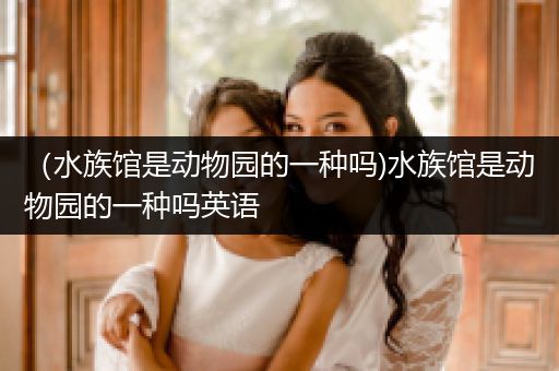 （水族馆是动物园的一种吗)水族馆是动物园的一种吗英语