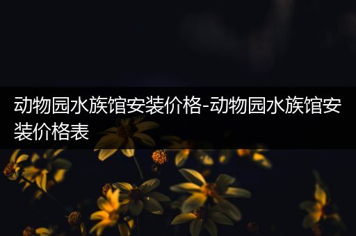 动物园水族馆安装价格-动物园水族馆安装价格表
