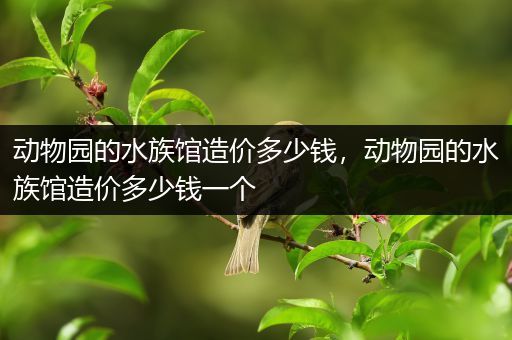 动物园的水族馆造价多少钱，动物园的水族馆造价多少钱一个