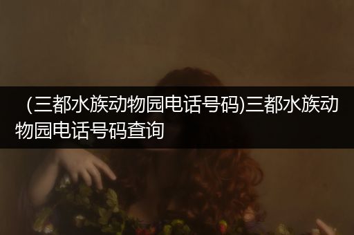 （三都水族动物园电话号码)三都水族动物园电话号码查询