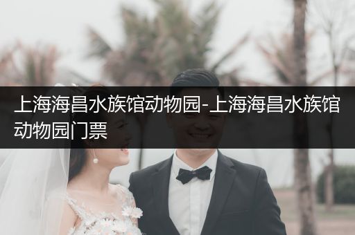 上海海昌水族馆动物园-上海海昌水族馆动物园门票