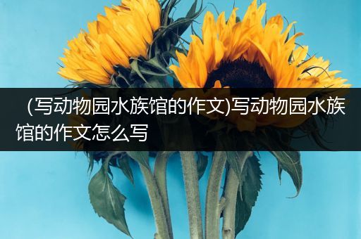 （写动物园水族馆的作文)写动物园水族馆的作文怎么写