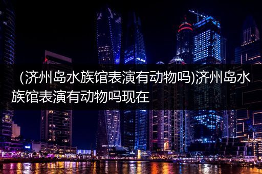 （济州岛水族馆表演有动物吗)济州岛水族馆表演有动物吗现在