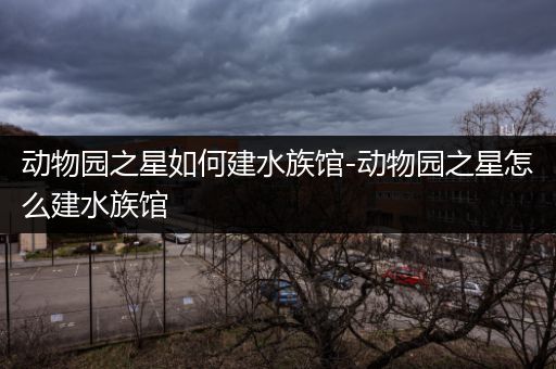 动物园之星如何建水族馆-动物园之星怎么建水族馆