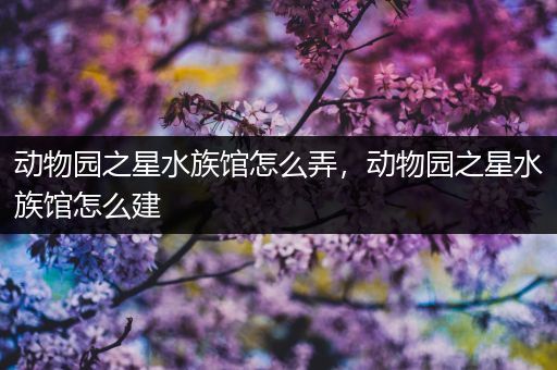 动物园之星水族馆怎么弄，动物园之星水族馆怎么建