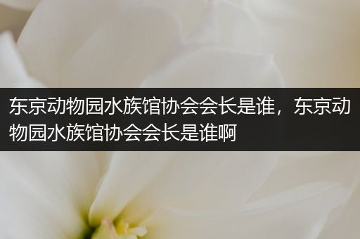 东京动物园水族馆协会会长是谁，东京动物园水族馆协会会长是谁啊