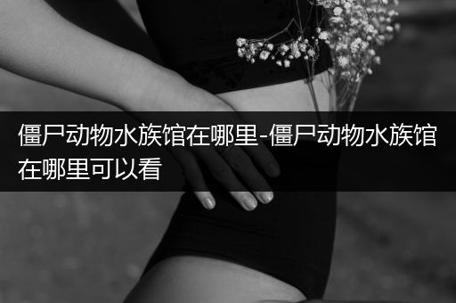 僵尸动物水族馆在哪里-僵尸动物水族馆在哪里可以看